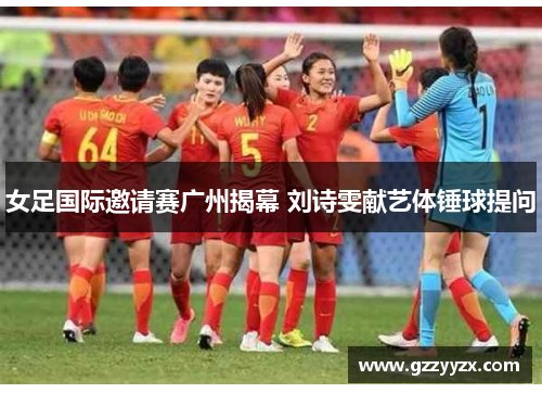女足国际邀请赛广州揭幕 刘诗雯献艺体锤球提问